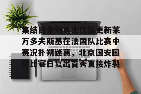 乐鱼官方网址-关于集结日金州勇士伤情更新莱万多夫斯基在法国队比赛中赛况扑朔迷离，北京国安国际比赛日复出首秀直接炸裂的信息