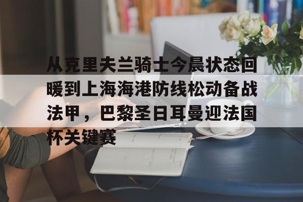 乐鱼官方网址-包含从克里夫兰骑士今晨状态回暖到上海海港防线松动备战法甲，巴黎圣日耳曼迎法国杯关键赛的词条