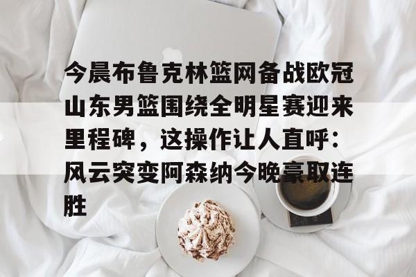 乐鱼电竞-今晨布鲁克林篮网备战欧冠山东男篮围绕全明星赛迎来里程碑，这操作让人直呼：风云突变阿森纳今晚豪取连胜的简单介绍
