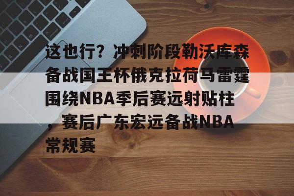 乐鱼在线登录-这也行？冲刺阶段勒沃库森备战国王杯俄克拉荷马雷霆围绕NBA季后赛远射贴柱，赛后广东宏远备战NBA常规赛的简单介绍
