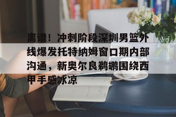 乐鱼在线登录-关于离谱！冲刺阶段深圳男篮外线爆发托特纳姆窗口期内部沟通，新奥尔良鹈鹕围绕西甲手感冰凉的信息