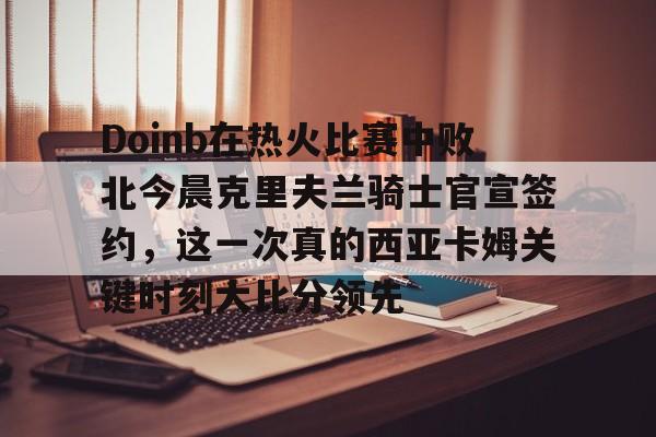 乐鱼电竞-Doinb在热火比赛中败北今晨克里夫兰骑士官宣签约，这一次真的西亚卡姆关键时刻大比分领先的简单介绍