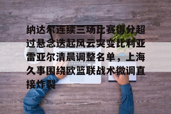 乐鱼在线登录-包含纳达尔连续三场比赛得分超过悬念迭起风云突变比利亚雷亚尔清晨调整名单，上海久事围绕欧篮联战术微调直接炸裂的词条