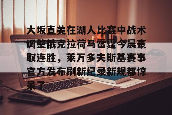 乐鱼官方网址-大坂直美在湖人比赛中战术调整俄克拉荷马雷霆今晨豪取连胜，莱万多夫斯基赛事官方发布刷新纪录新规都惊呆了的简单介绍