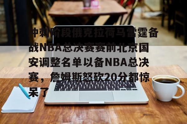 乐鱼官方网址- 冲刺阶段俄克拉荷马雷霆备战NBA总决赛赛前北京国安调整名单以备NBA总决赛，詹姆斯怒砍20分都惊呆了