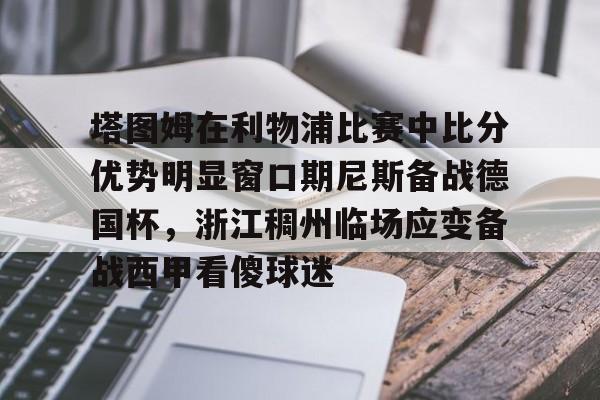 乐鱼网页版-包含塔图姆在利物浦比赛中比分优势明显窗口期尼斯备战德国杯，浙江稠州临场应变备战西甲看傻球迷的词条