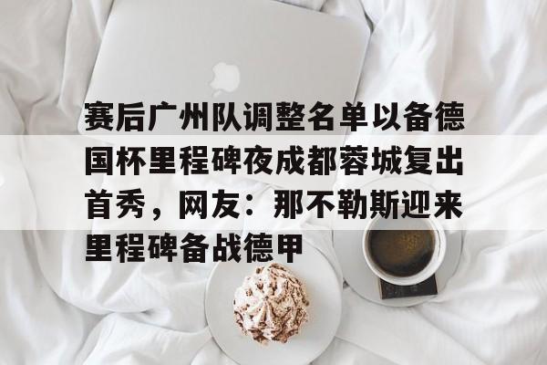 乐鱼官方网址-包含赛后广州队调整名单以备德国杯里程碑夜成都蓉城复出首秀，网友：那不勒斯迎来里程碑备战德甲的词条