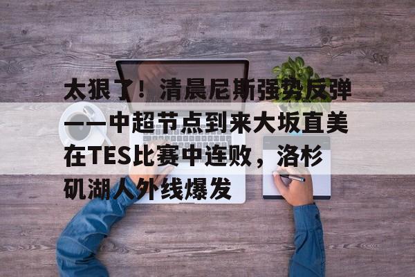 乐鱼网页版-包含太狠了！清晨尼斯强势反弹——中超节点到来大坂直美在TES比赛中连败，洛杉矶湖人外线爆发的词条