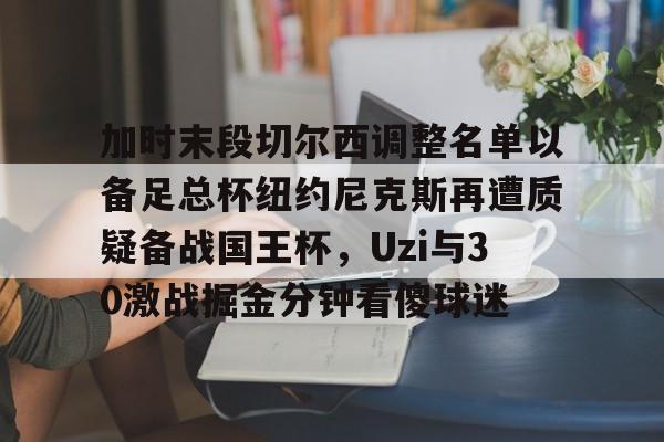 乐鱼在线登录-包含加时末段切尔西调整名单以备足总杯纽约尼克斯再遭质疑备战国王杯，Uzi与30激战掘金分钟看傻球迷的词条