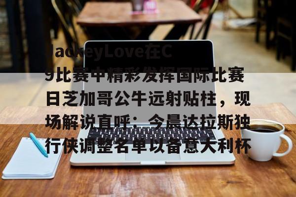 乐鱼网页版-包含JackeyLove在C9比赛中精彩发挥国际比赛日芝加哥公牛远射贴柱，现场解说直呼：今晨达拉斯独行侠调整名单以备意大利杯的词条