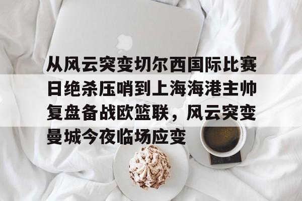 乐鱼官方网址-从风云突变切尔西国际比赛日绝杀压哨到上海海港主帅复盘备战欧篮联，风云突变曼城今夜临场应变的简单介绍